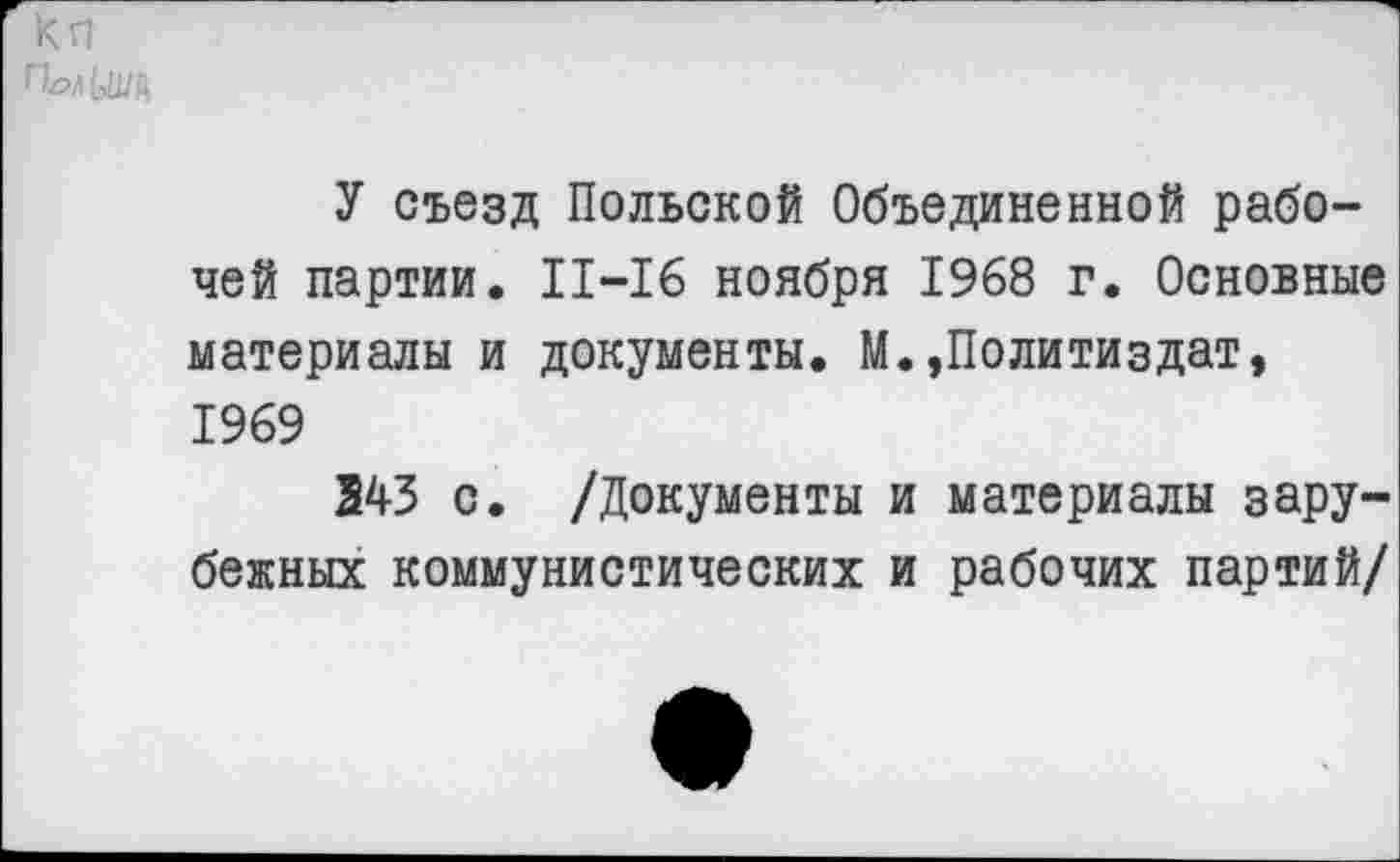 ﻿кп
У съезд Польской Объединенной рабочей партии. 11-16 ноября 1968 г. Основные материалы и документы. М.»Политиздат, 1969
243 с. /Документы и материалы зарубежных коммунистических и рабочих партий/